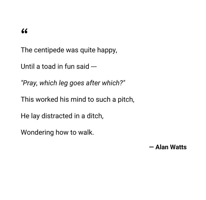 The centipede was quite happy, Until a fun toad said- "Pray, which leg goes after which?" This worked his mind to such a pitch, He lay distracted in a ditch, Wondering how to talk.